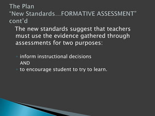   The new standards suggest that teachers must use the evidence gathered through assessments for two purposes: inform instructional decisions  AND to encourage student to try to learn. The Plan “New Standards…FORMATIVE ASSESSMENT” cont’d 