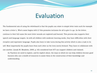 Evaluation
10
The fundamental aim of using the whiteboard is that the pupils can relate to simple letter texts such for example
we have a letter L. Who’s name begins with L? this promotes inclusion for all to give it a go. As the letters
continue to their full name the more letter sounds are explored and learned. This process also supports their
speech and language targets. As with all children with moderate learning needs, they have difficulties with their
receptive and expressive language. Pupils also learn to take turns during this activity which is also a task in its
self. Most importantly the pupils learn from each other as the term moves forward. They learn to collaborate with
one another. (Leask M. Meadows, 2000, p. 65) considered how ICT can support children and claimed;
As Teachers we need to explore, and be explicit about, the ways in which we can help children become good
learners who use a wealth of resources to assist them in the construction of their knowledge and
understanding.
 