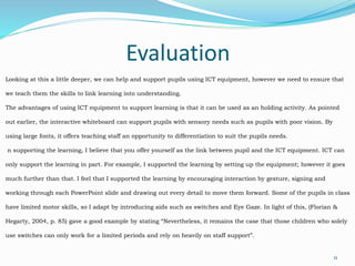 Evaluation
11
Looking at this a little deeper, we can help and support pupils using ICT equipment, however we need to ensure that
we teach them the skills to link learning into understanding.
The advantages of using ICT equipment to support learning is that it can be used as an holding activity. As pointed
out earlier, the interactive whiteboard can support pupils with sensory needs such as pupils with poor vision. By
using large fonts, it offers teaching staff an opportunity to differentiation to suit the pupils needs.
n supporting the learning, I believe that you offer yourself as the link between pupil and the ICT equipment. ICT can
only support the learning in part. For example, I supported the learning by setting up the equipment; however it goes
much further than that. I feel that I supported the learning by encouraging interaction by gesture, signing and
working through each PowerPoint slide and drawing out every detail to move them forward. Some of the pupils in class
have limited motor skills, so I adapt by introducing aids such as switches and Eye Gaze. In light of this, (Florian &
Hegarty, 2004, p. 85) gave a good example by stating “Nevertheless, it remains the case that those children who solely
use switches can only work for a limited periods and rely on heavily on staff support”.
 