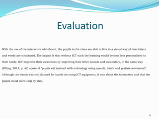 Evaluation
12
With the use of the interactive whiteboard, the pupils in the class are able to link in a visual way of how letters
and words are structured. The impact is that without ICT such the learning would become less personalised to
their needs. ICT improves their awareness by improving their letter sounds and vocabulary, in the same way
(Pilling, 2013, p. 47) spoke of “pupils will interact with technology using speech, touch and gesture movement”.
Although the lesson was not planned for hands on using ICT equipment, it was about the interaction and that the
pupils could learn step by step.
 