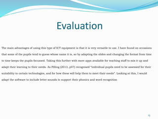 Evaluation
13
The main advantages of using this type of ICT equipment is that it is very versatile to use. I have found on occasions
that some of the pupils tend to guess whose name it is, so by adapting the slides and changing the format from time
to time keeps the pupils focussed. Taking this further with more apps available for teaching staff to mix it up and
adapt their learning to their needs. As Pilling (2013, p47) recognised “individual pupils need to be assessed for their
suitability to certain technologies, and for how these will help them to meet their needs”. Looking at this, I would
adapt the software to include letter sounds to support their phonics and word recognition
 