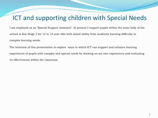 ICT and supporting children with Special Needs
I am employed as an ‘Special Support Assistant’. At present I support pupils within the main body of the
school in Key Stage 3 for 12 to 14 year olds with mixed ability from moderate learning difficulty to
complex learning needs.
The intention of this presentation to explore ways in which ICT can support and enhance learning
experiences of pupils with complex and special needs by drawing on my own experiences and evaluating
its effectiveness within the classroom.
3
 