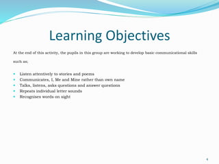 Learning Objectives
At the end of this activity, the pupils in this group are working to develop basic communicational skills
such as;
 Listen attentively to stories and poems
 Communicates, I, Me and Mine rather than own name
 Talks, listens, asks questions and answer questions
 Repeats individual letter sounds
 Recognises words on sight
4
 