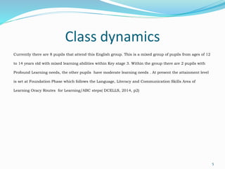 Class dynamics
Currently there are 8 pupils that attend this English group. This is a mixed group of pupils from ages of 12
to 14 years old with mixed learning abilities within Key stage 3. Within the group there are 2 pupils with
Profound Learning needs, the other pupils have moderate learning needs . At present the attainment level
is set at Foundation Phase which follows the Language, Literacy and Communication Skills Area of
Learning Oracy Routes for Learning/ABC steps( DCELLS, 2014, p2)
5
 