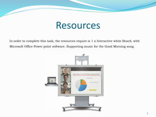 Resources
In order to complete this task, the resources require is 1 x Interactive white Board, with
Microsoft Office Power point software. Supporting music for the Good Morning song.
7
 