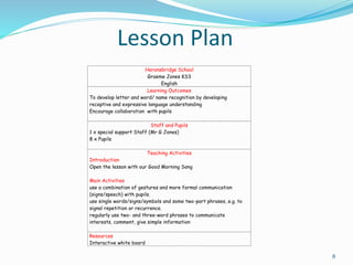 Lesson Plan
8
Heronsbridge School
Graeme Jones KS3
English
Learning Outcomes
To develop letter and word/ name recognition by developing
receptive and expressive language understanding
Encourage collaboration with pupils
Staff and Pupils
1 x special support Staff (Mr G Jones)
8 x Pupils
Teaching Activities
Introduction
Open the lesson with our Good Morning Song
Main Activities
use a combination of gestures and more formal communication
(signs/speech) with pupils.
use single words/signs/symbols and some two-part phrases, e.g. to
signal repetition or recurrence.
regularly use two- and three-word phrases to communicate
interests, comment, give simple information
Resources
Interactive white board
 