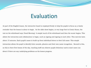 Evaluation
9
As part of the English lesson, the interactive board is employed firstly to help the pupils to focus as a timely
reminder that the lesson is about to begin. As the slide show begins, in very large font in Comic Scans, the
text on the whiteboard says ‘Good Morning’. A simple touch of the whiteboard and then the music begins. This
allows the interaction and collaboration to begin, such as signing and signing to each other. This exercise lasts
about 15 minutes. Each pupil’s name is build up from individual letters to their full name. This simple
interaction allows the pupil to identify letter sounds, phonics and their own name recognition. Second to this,
as this is there first lesson of the day, teaching staff can observe pupils behaviour and in most cases can
detect if there are any underlying problems as the lesson progress.
 