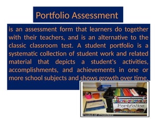 Portfolio Assessment
is an assessment form that learners do together
with their teachers, and is an alternative to the
classic classroom test. A student portfolio is a
systematic collection of student work and related
material that depicts a student's activities,
accomplishments, and achievements in one or
more school subjects and shows growth over time.
 