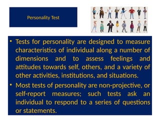 Personality Test
• Tests for personality are designed to measure
characteristics of individual along a number of
dimensions and to assess feelings and
attitudes towards self, others, and a variety of
other activities, institutions, and situations.
• Most tests of personality are non-projective, or
self-report measures; such tests ask an
individual to respond to a series of questions
or statements.
 
