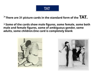 There are 31 picture cards in the standard form of the TAT.
Some of the cards show male figures, some female, some both
male and female figures, some of ambiguous gender, some
adults, some children.One card is completely blank
TAT
 