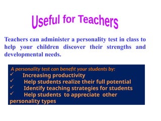 A personality test can benefit your students by:
 Increasing productivity
 Help students realize their full potential
 Identify teaching strategies for students
 Help students to appreciate other
personality types
Teachers can administer a personality test in class to
help your children discover their strengths and
developmental needs.
 