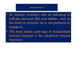Interest Inventories
• An interest inventory asks an individual to
indicate personal likes and dislikes, such as
the kinds of activities he or she performs to
engage in.
• The most widely used type of standardized
interest measure is the vocational interest
inventory.
 