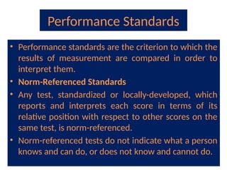 Performance Standards
• Performance standards are the criterion to which the
results of measurement are compared in order to
interpret them.
• Norm-Referenced Standards
• Any test, standardized or locally-developed, which
reports and interprets each score in terms of its
relative position with respect to other scores on the
same test, is norm-referenced.
• Norm-referenced tests do not indicate what a person
knows and can do, or does not know and cannot do.
 