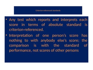 Criterion-referenced standards
• Any test which reports and interprets each
score in terms of absolute standard is
criterion-referenced.
• Interpretation of one person’s score has
nothing to with anybody else’s score; the
comparison is with the standard of
performance, not scores of other persons
 