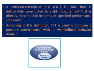 • A criterion-referenced test (CRT) is “one that is
deliberately constructed to yield measurement that is
directly interpretable in terms of specified performance
standards”.
• According to this definition, CRT is used to compare a
person’s performance with a well-defined behavior
domain.
 