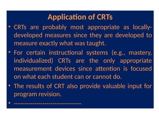Application of CRTs
• CRTs are probably most appropriate as locally-
developed measures since they are developed to
measure exactly what was taught.
• For certain instructional systems (e.g., mastery,
individualized) CRTs are the only appropriate
measurement devices since attention is focused
on what each student can or cannot do.
• The results of CRT also provide valuable input for
program revision.
• ---------------------------------
 