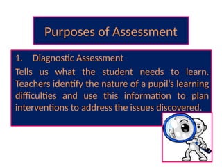 Purposes of Assessment
1. Diagnostic Assessment
Tells us what the student needs to learn.
Teachers identify the nature of a pupil’s learning
difficulties and use this information to plan
interventions to address the issues discovered.
 