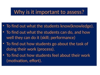 Why is it important to assess?
• To find out what the students know(knowledge).
• To find out what the students can do, and how
well they can do it (skill; performance)
• To find out how students go about the task of
doing their work (process).
• To find out how students feel about their work
(motivation, effort).
 