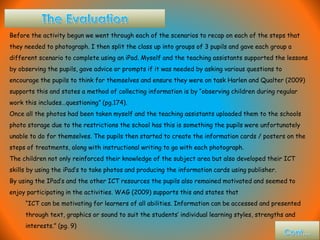 Before the activity begun we went through each of the scenarios to recap on each of the steps that
they needed to photograph. I then split the class up into groups of 3 pupils and gave each group a
different scenario to complete using an iPad. Myself and the teaching assistants supported the lessons
by observing the pupils, gave advice or prompts if it was needed by asking various questions to
encourage the pupils to think for themselves and ensure they were on task Harlen and Qualter (2009)
supports this and states a method of collecting information is by “observing children during regular
work this includes…questioning” (pg.174).
Once all the photos had been taken myself and the teaching assistants uploaded them to the schools
photo storage due to the restrictions the school has this is something the pupils were unfortunately
unable to do for themselves. The pupils then started to create the information cards / posters on the
steps of treatments, along with instructional writing to go with each photograph.
The children not only reinforced their knowledge of the subject area but also developed their ICT
skills by using the iPad’s to take photos and producing the information cards using publisher.
By using the IPad’s and the other ICT resources the pupils also remained motivated and seemed to
enjoy participating in the activities. WAG (2009) supports this and states that
“ICT can be motivating for learners of all abilities. Information can be accessed and presented
through text, graphics or sound to suit the students’ individual learning styles, strengths and
interests.” (pg. 9)
 