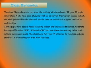 The class I have chosen to carry out the activity with is a class of 12, year 10 pupils
in key stage 4 who have been studying first aid as part of their option classes in KS4,
the work produced by the class will also be used as evidence to support their OCN
qualification.
All the pupils have special needs including speech and language difficulties, moderate
learning difficulties, SEBD, ASD and ADHD and are therefore working below their
national curriculum levels. The class has a full time TA attached to the class and also
another TA who works part time with the class.
 