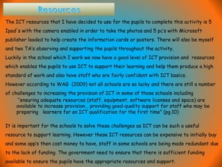 The ICT resources that I have decided to use for the pupils to complete this activity is 5
Ipad's with the camera enabled in order to take the photos and 5 pc’s with Microsoft
publisher loaded to help create the information cards or posters. There will also be myself
and two TA’s observing and supporting the pupils throughout the activity.
Luckily in the school which I work we now have a good level of ICT provision and resources
which enables the pupils to use ICT to support their learning and help them produce a high
standard of work and also have staff who are fairly confident with ICT basics.
However according to WAG (2009) not all schools are so lucky and there are still a number
of challenges to increasing the provision of ICT in some of those schools including
“ensuring adequate resources (staff, equipment, software licenses and space) are
available to increase provision… providing good-quality support for staff who may be
preparing learners for an ICT qualification for the first time” (pg.10)
It is important for the schools to solve these challenges as ICT can be such a useful
resource to support learning. However these ICT resources can be expensive to initially buy
and some app’s then cost money to have, staff in some schools are being made redundant due
to the lack of funding. The government need to ensure that there is sufficient funding
available to ensure the pupils have the appropriate resources and support.
 