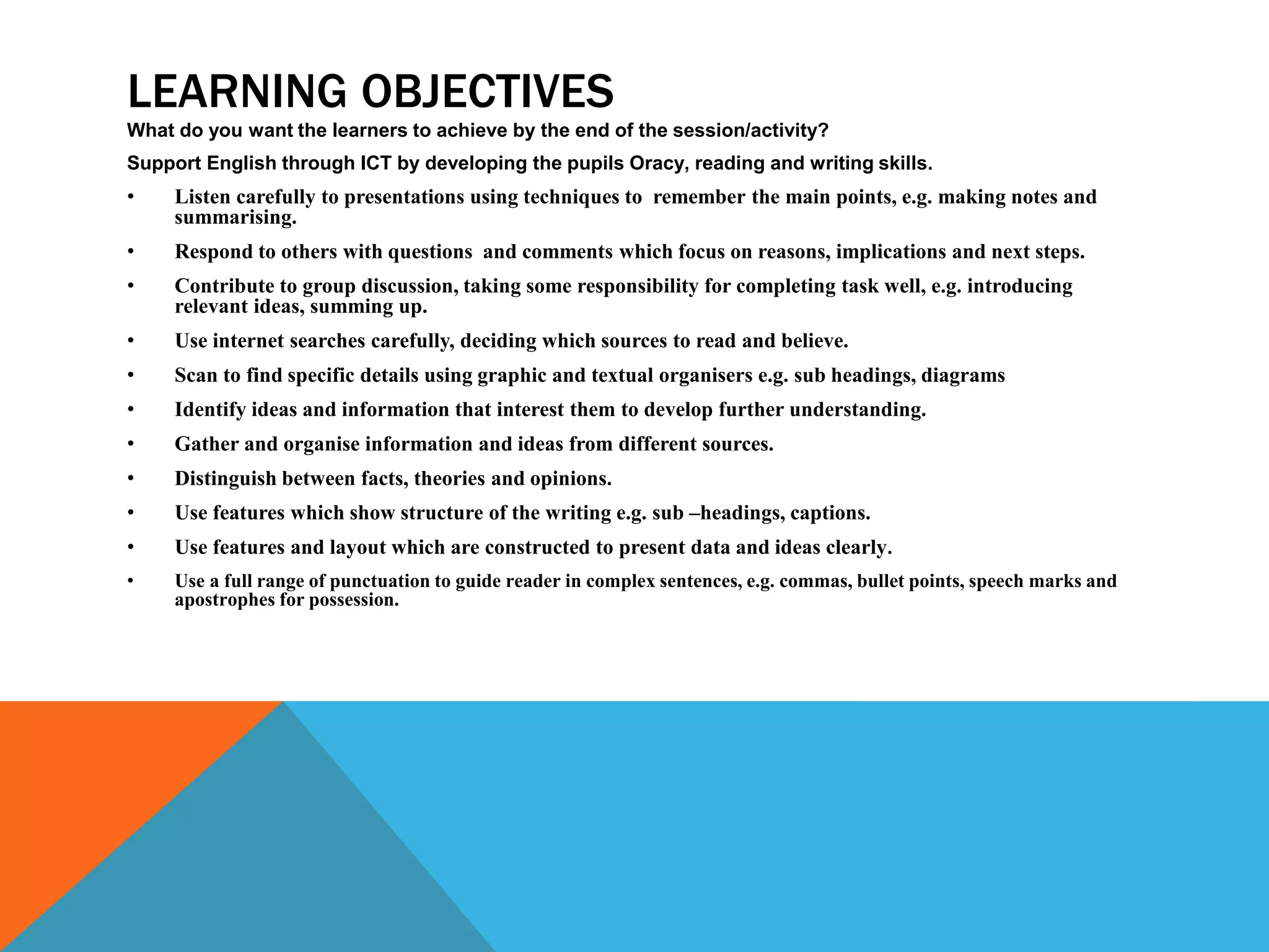 LEARNING OBJECTIVES
What do you want the learners to achieve by the end of the session/activity?
Support English through ICT by developing the pupils Oracy, reading and writing skills.
• Listen carefully to presentations using techniques to remember the main points, e.g. making notes and
summarising.
• Respond to others with questions and comments which focus on reasons, implications and next steps.
• Contribute to group discussion, taking some responsibility for completing task well, e.g. introducing
relevant ideas, summing up.
• Use internet searches carefully, deciding which sources to read and believe.
• Scan to find specific details using graphic and textual organisers e.g. sub headings, diagrams
• Identify ideas and information that interest them to develop further understanding.
• Gather and organise information and ideas from different sources.
• Distinguish between facts, theories and opinions.
• Use features which show structure of the writing e.g. sub –headings, captions.
• Use features and layout which are constructed to present data and ideas clearly.
• Use a full range of punctuation to guide reader in complex sentences, e.g. commas, bullet points, speech marks and
apostrophes for possession.
 