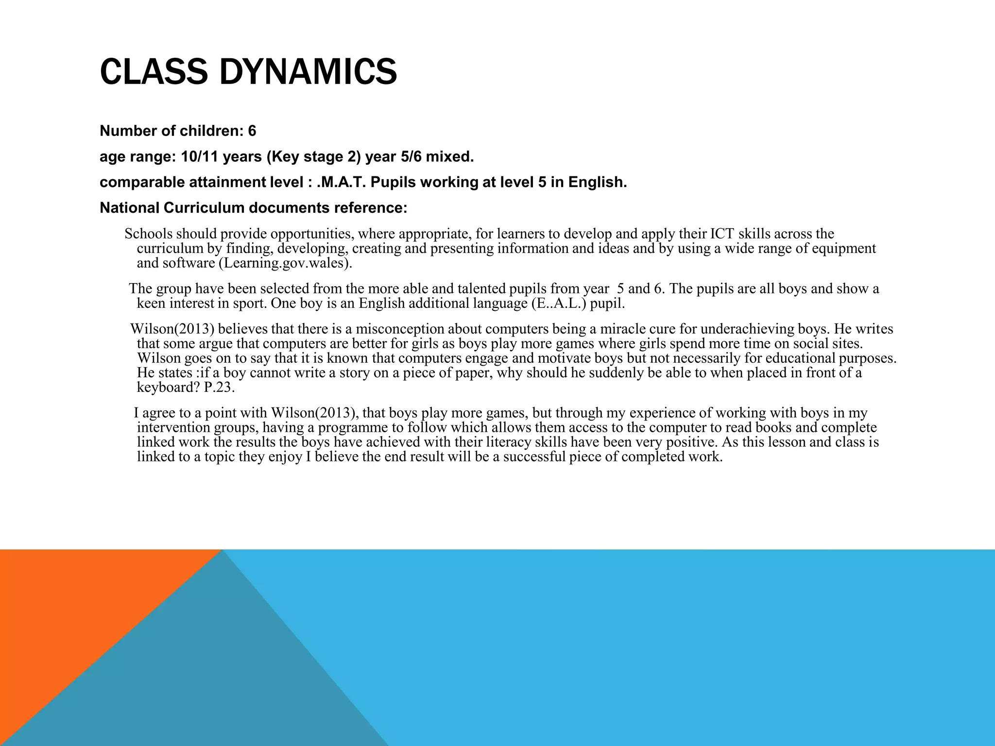 CLASS DYNAMICS
Number of children: 6
age range: 10/11 years (Key stage 2) year 5/6 mixed.
comparable attainment level : .M.A.T. Pupils working at level 5 in English.
National Curriculum documents reference:
Schools should provide opportunities, where appropriate, for learners to develop and apply their ICT skills across the
curriculum by finding, developing, creating and presenting information and ideas and by using a wide range of equipment
and software (Learning.gov.wales).
The group have been selected from the more able and talented pupils from year 5 and 6. The pupils are all boys and show a
keen interest in sport. One boy is an English additional language (E..A.L.) pupil.
Wilson(2013) believes that there is a misconception about computers being a miracle cure for underachieving boys. He writes
that some argue that computers are better for girls as boys play more games where girls spend more time on social sites.
Wilson goes on to say that it is known that computers engage and motivate boys but not necessarily for educational purposes.
He states :if a boy cannot write a story on a piece of paper, why should he suddenly be able to when placed in front of a
keyboard? P.23.
I agree to a point with Wilson(2013), that boys play more games, but through my experience of working with boys in my
intervention groups, having a programme to follow which allows them access to the computer to read books and complete
linked work the results the boys have achieved with their literacy skills have been very positive. As this lesson and class is
linked to a topic they enjoy I believe the end result will be a successful piece of completed work.
 