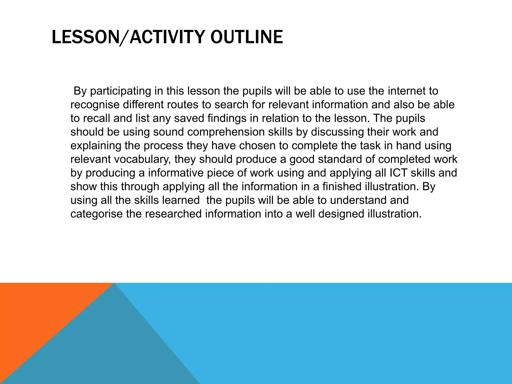 LESSON/ACTIVITY OUTLINE
By participating in this lesson the pupils will be able to use the internet to
recognise different routes to search for relevant information and also be able
to recall and list any saved findings in relation to the lesson. The pupils
should be using sound comprehension skills by discussing their work and
explaining the process they have chosen to complete the task in hand using
relevant vocabulary, they should produce a good standard of completed work
by producing a informative piece of work using and applying all ICT skills and
show this through applying all the information in a finished illustration. By
using all the skills learned the pupils will be able to understand and
categorise the researched information into a well designed illustration.
 