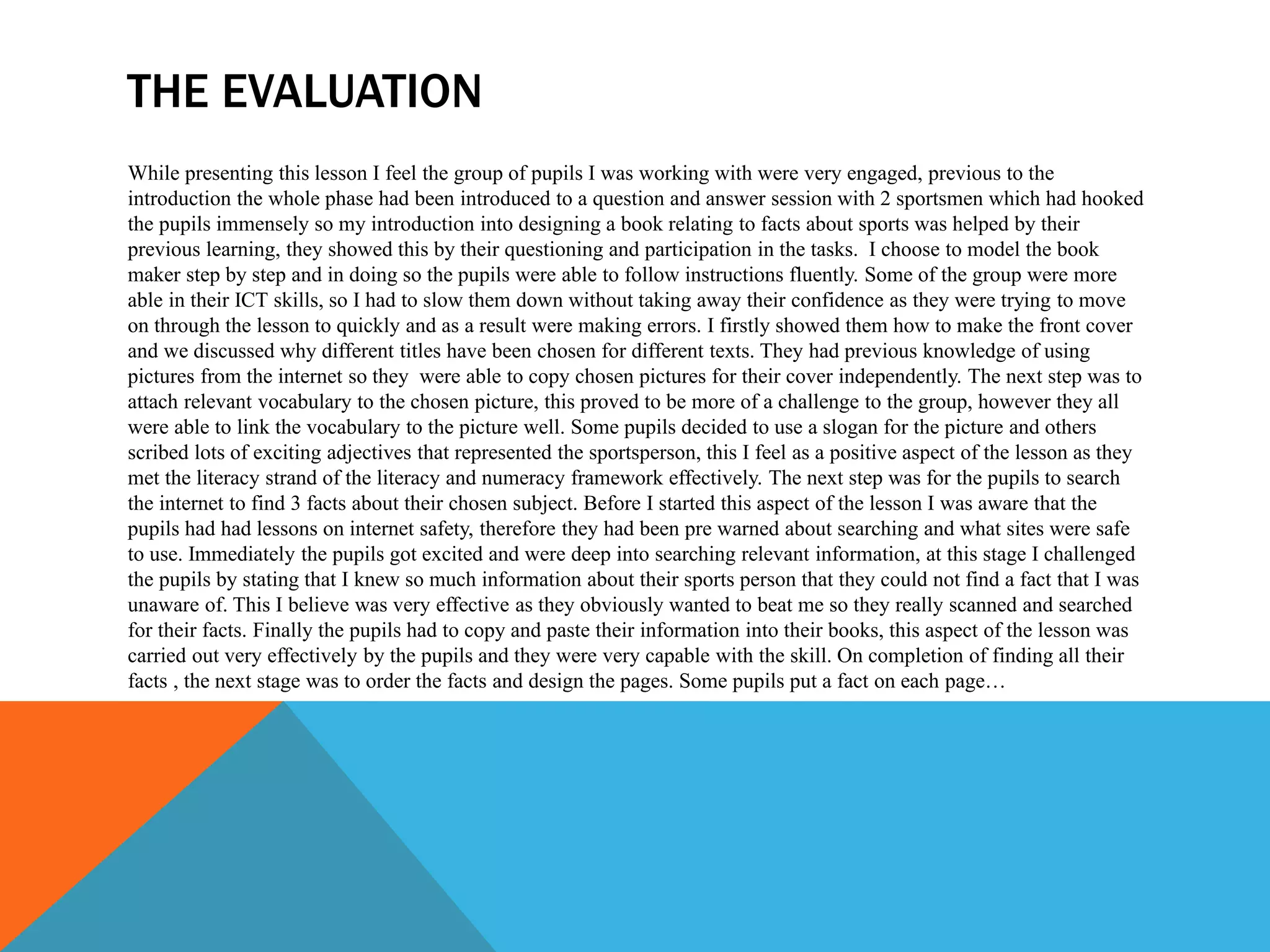 THE EVALUATION
While presenting this lesson I feel the group of pupils I was working with were very engaged, previous to the
introduction the whole phase had been introduced to a question and answer session with 2 sportsmen which had hooked
the pupils immensely so my introduction into designing a book relating to facts about sports was helped by their
previous learning, they showed this by their questioning and participation in the tasks. I choose to model the book
maker step by step and in doing so the pupils were able to follow instructions fluently. Some of the group were more
able in their ICT skills, so I had to slow them down without taking away their confidence as they were trying to move
on through the lesson to quickly and as a result were making errors. I firstly showed them how to make the front cover
and we discussed why different titles have been chosen for different texts. They had previous knowledge of using
pictures from the internet so they were able to copy chosen pictures for their cover independently. The next step was to
attach relevant vocabulary to the chosen picture, this proved to be more of a challenge to the group, however they all
were able to link the vocabulary to the picture well. Some pupils decided to use a slogan for the picture and others
scribed lots of exciting adjectives that represented the sportsperson, this I feel as a positive aspect of the lesson as they
met the literacy strand of the literacy and numeracy framework effectively. The next step was for the pupils to search
the internet to find 3 facts about their chosen subject. Before I started this aspect of the lesson I was aware that the
pupils had had lessons on internet safety, therefore they had been pre warned about searching and what sites were safe
to use. Immediately the pupils got excited and were deep into searching relevant information, at this stage I challenged
the pupils by stating that I knew so much information about their sports person that they could not find a fact that I was
unaware of. This I believe was very effective as they obviously wanted to beat me so they really scanned and searched
for their facts. Finally the pupils had to copy and paste their information into their books, this aspect of the lesson was
carried out very effectively by the pupils and they were very capable with the skill. On completion of finding all their
facts , the next stage was to order the facts and design the pages. Some pupils put a fact on each page…
 