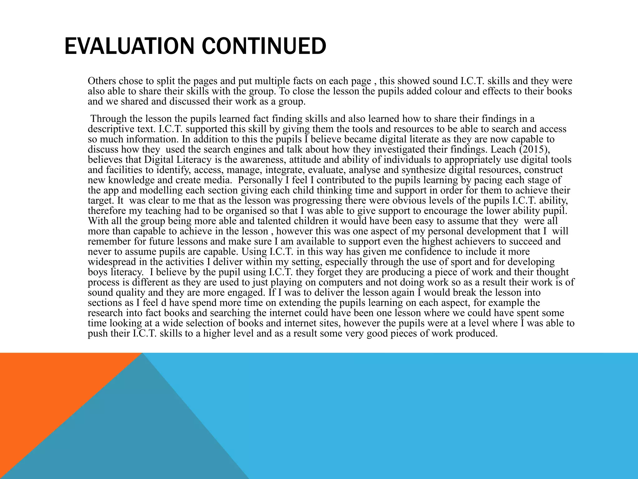EVALUATION CONTINUED
Others chose to split the pages and put multiple facts on each page , this showed sound I.C.T. skills and they were
also able to share their skills with the group. To close the lesson the pupils added colour and effects to their books
and we shared and discussed their work as a group.
Through the lesson the pupils learned fact finding skills and also learned how to share their findings in a
descriptive text. I.C.T. supported this skill by giving them the tools and resources to be able to search and access
so much information. In addition to this the pupils I believe became digital literate as they are now capable to
discuss how they used the search engines and talk about how they investigated their findings. Leach (2015),
believes that Digital Literacy is the awareness, attitude and ability of individuals to appropriately use digital tools
and facilities to identify, access, manage, integrate, evaluate, analyse and synthesize digital resources, construct
new knowledge and create media. Personally I feel I contributed to the pupils learning by pacing each stage of
the app and modelling each section giving each child thinking time and support in order for them to achieve their
target. It was clear to me that as the lesson was progressing there were obvious levels of the pupils I.C.T. ability,
therefore my teaching had to be organised so that I was able to give support to encourage the lower ability pupil.
With all the group being more able and talented children it would have been easy to assume that they were all
more than capable to achieve in the lesson , however this was one aspect of my personal development that I will
remember for future lessons and make sure I am available to support even the highest achievers to succeed and
never to assume pupils are capable. Using I.C.T. in this way has given me confidence to include it more
widespread in the activities I deliver within my setting, especially through the use of sport and for developing
boys literacy. I believe by the pupil using I.C.T. they forget they are producing a piece of work and their thought
process is different as they are used to just playing on computers and not doing work so as a result their work is of
sound quality and they are more engaged. If I was to deliver the lesson again I would break the lesson into
sections as I feel d have spend more time on extending the pupils learning on each aspect, for example the
research into fact books and searching the internet could have been one lesson where we could have spent some
time looking at a wide selection of books and internet sites, however the pupils were at a level where I was able to
push their I.C.T. skills to a higher level and as a result some very good pieces of work produced.
 