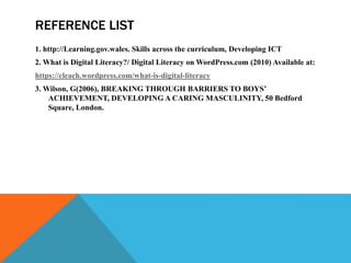 REFERENCE LIST
1. http://Learning.gov.wales. Skills across the curriculum, Developing ICT
2. What is Digital Literacy?/ Digital Literacy on WordPress.com (2010) Available at:
https://cleach.wordpress.com/what-is-digital-literacy
3. Wilson, G(2006), BREAKING THROUGH BARRIERS TO BOYS’
ACHIEVEMENT, DEVELOPING A CARING MASCULINITY, 50 Bedford
Square, London.
 