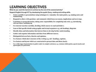 LEARNING OBJECTIVES
What do you want the learners to achieve by the end of the session/activity?
Support English through ICT by developing the pupils Oracy, reading and writing skills.
• Listen carefully to presentations using techniques to remember the main points, e.g. making notes and
summarising.
• Respond to others with questions and comments which focus on reasons, implications and next steps.
• Contribute to group discussion, taking some responsibility for completing task well, e.g. introducing
relevant ideas, summing up.
• Use internet searches carefully, deciding which sources to read and believe.
• Scan to find specific details using graphic and textual organisers e.g. sub headings, diagrams
• Identify ideas and information that interest them to develop further understanding.
• Gather and organise information and ideas from different sources.
• Distinguish between facts, theories and opinions.
• Use features which show structure of the writing e.g. sub –headings, captions.
• Use features and layout which are constructed to present data and ideas clearly.
• Use a full range of punctuation to guide reader in complex sentences, e.g. commas, bullet points, speech marks and
apostrophes for possession.
 