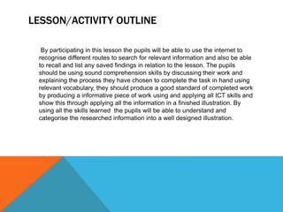 LESSON/ACTIVITY OUTLINE
By participating in this lesson the pupils will be able to use the internet to
recognise different routes to search for relevant information and also be able
to recall and list any saved findings in relation to the lesson. The pupils
should be using sound comprehension skills by discussing their work and
explaining the process they have chosen to complete the task in hand using
relevant vocabulary, they should produce a good standard of completed work
by producing a informative piece of work using and applying all ICT skills and
show this through applying all the information in a finished illustration. By
using all the skills learned the pupils will be able to understand and
categorise the researched information into a well designed illustration.
 