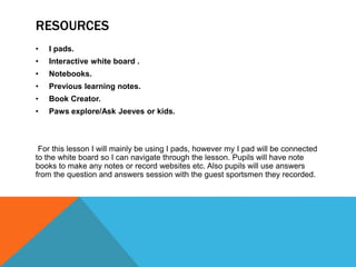 RESOURCES
• I pads.
• Interactive white board .
• Notebooks.
• Previous learning notes.
• Book Creator.
• Paws explore/Ask Jeeves or kids.
For this lesson I will mainly be using I pads, however my I pad will be connected
to the white board so I can navigate through the lesson. Pupils will have note
books to make any notes or record websites etc. Also pupils will use answers
from the question and answers session with the guest sportsmen they recorded.
 