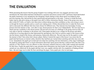 THE EVALUATION
While presenting this lesson I feel the group of pupils I was working with were very engaged, previous to the
introduction the whole phase had been introduced to a question and answer session with 2 sportsmen which had hooked
the pupils immensely so my introduction into designing a book relating to facts about sports was helped by their
previous learning, they showed this by their questioning and participation in the tasks. I choose to model the book
maker step by step and in doing so the pupils were able to follow instructions fluently. Some of the group were more
able in their ICT skills, so I had to slow them down without taking away their confidence as they were trying to move
on through the lesson to quickly and as a result were making errors. I firstly showed them how to make the front cover
and we discussed why different titles have been chosen for different texts. They had previous knowledge of using
pictures from the internet so they were able to copy chosen pictures for their cover independently. The next step was to
attach relevant vocabulary to the chosen picture, this proved to be more of a challenge to the group, however they all
were able to link the vocabulary to the picture well. Some pupils decided to use a slogan for the picture and others
scribed lots of exciting adjectives that represented the sportsperson, this I feel as a positive aspect of the lesson as they
met the literacy strand of the literacy and numeracy framework effectively. The next step was for the pupils to search
the internet to find 3 facts about their chosen subject. Before I started this aspect of the lesson I was aware that the
pupils had had lessons on internet safety, therefore they had been pre warned about searching and what sites were safe
to use. Immediately the pupils got excited and were deep into searching relevant information, at this stage I challenged
the pupils by stating that I knew so much information about their sports person that they could not find a fact that I was
unaware of. This I believe was very effective as they obviously wanted to beat me so they really scanned and searched
for their facts. Finally the pupils had to copy and paste their information into their books, this aspect of the lesson was
carried out very effectively by the pupils and they were very capable with the skill. On completion of finding all their
facts , the next stage was to order the facts and design the pages. Some pupils put a fact on each page…
 
