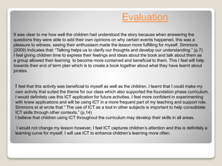 Evaluation
I feel that this activity was beneficial to myself as well as the children. I learnt that I could make my
own activity that suited the theme for our class which also supported the foundation phase curriculum.
I would definitely use this ICT application for future activities. I feel more confident in experimenting
with knew applications and will be using ICT in a more frequent part of my teaching and support role.
Simmons et al wrote that “ The use of ICT as a tool in other subjects is important to help consolidate
ICT skills through other contexts.” (p.14)
I believe that children using ICT throughout the curriculum may develop their skills in all areas.
I would not change my lesson however, I feel ICT captures children’s attention and this is definitely a
learning curve for myself. I will use ICT to enhance children’s learning more often.
It was clear to me how well the children had understood the story because when answering the
questions they were able to add their own opinions on why certain events happened, this was a
pleasure to witness, seeing their enthusiasm made the lesson more fulfilling for myself. Simmons
(2009) Indicates that: “Talking helps us to clarify our thoughts and develop our understanding.” (p.7)
I feel giving children time to express their feelings and ideas about the book and talk about them as
a group allowed their learning to become more contained and beneficial to them. This I feel will help
towards their end of term plan which is to create a book together about what they have learnt about
pirates.
 