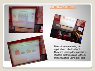 The Evidence
The children are using an
application called kahoot.
They are reading the questions
of a text that was read to them
and answering using an I pad.
 
