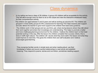 Class dynamics
 In my setting we have a class of 26 children. A group of 6 children will be acceptable for this activity.
This will allow enough room for them to sit on the carpet and view the interactive whiteboard ready
for their comprehension activity.
The children are aged between 5 and 6 years and will be working at outcome 4/5. The children are
grouped in mixed ability groups for AFL( assessment for learning) This helps towards peer support
and also allows the teacher to give more support to the children that need extra guidance.
 The children work in their groups and we use think, pair, share during lessons where they talk about
their work together and share their knowledge and understanding. This helps to promote a better
and more challenging learning environment for the children. I believe the children learn to their best
potential working in this way. After the lesson the children complete their success criteria, this is
done in traffic light colours. The children will decide what they done well in the lesson and what they
could improve on next time. This gives the children their own self evaluation and I believe
encourages good learning.
They recognise familiar words in simple texts and when reading aloud, use their
knowledge of letters and sound–symbol relationships to read words and establish
meaning. They respond to poems, stories and non-fiction, sometimes needing support.
 