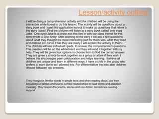 Lesson/activity outline
I will be doing a comprehension activity and the children will be using the
interactive white board to do this lesson. The activity will be questions about a
story book and I used the application kahoot to make up questions that relate to
the story I used. First the children will listen to a story book called ‘one eyed
Jake.’ One eyed Jake is a pirate and this ties in with our class theme for this
term which is Ship Ahoy! After listening to the story I will ask a few questions
about what they thought the most interesting part for them was, what they liked
and disliked etc. Once I feel they are ready I will explain the activity to them.
The children will use individual I pads to answer the comprehension questions.
The question will be on the whiteboard and they will read it together with my
help. They will be given four options to choose from to find the correct answer.
They are given a choice to work together as a group or alone if they wish. I
believe this encourages peer collaboration and helps learning. I believe all
children are unique and learn in different ways, I have a child in the group who
prefers to work alone so I allowed this. For differentiation the less able children
choose between two answers.
They recognise familiar words in simple texts and when reading aloud, use their
knowledge of letters and sound–symbol relationships to read words and establish
meaning. They respond to poems, stories and non-fiction, sometimes needing
support.
 