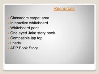  Classroom carpet area
 Interactive whiteboard
 Whiteboard pens
 One eyed Jake story book
 Compatible lap top
 I pads
 APP Book Story
Resources
 