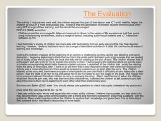 The Evaluation
The activity I had planned went well, the children enjoyed that part of their lesson was ICT and I feel this helped the
children to focus in a more enthusiastic way. I believe that this generation of children become more focused when
using ICT to support their learning. and this should be encouraged.
DCELLS (2008) wrote that:
Children should be encouraged to listen and respond to others, to the variety of life experiences that their peers
bring to the learning environment, and to a range of stimuli, including audio-visual material and ICT interactive
software. (p.19)
I feel that today's society of children are more able with technology from an early age and this may help develop
learning. However, I believe that there has to be a range of alternative activities in a child life to enhance all areas of
learning and knowledge.
Getting the children engaged at the beginning of an activity is challenging as they can be very talkative and easily
distracted. I began by explaining to them that our trip to the pirate park had been such a big success that we needed
lots of lovely pirate work to put into the book that they will be creating at the end of term. The children showed lots of
enthusiasm and sat nicely for me to explain the activity to them. I feel engaging the children before an activity leads
to a better understanding which helps towards a better outcome. I explained to the children that I would be reading
them the story of ‘One eyed Jake’ I went on to tell them that it was important to listen well to the story because our
activity was a comprehension and they would be answering questions on an iIpad after the story. The children
listened to the story well, there were a couple of interruptions as one child finds it difficult to sit and listen after a short
period. I had the child to sit next to me and asked him to be my helper to turn the pages of the book. This helped him
focus more and allowed the other children to carry on enjoying the story. After I read the story I asked the children
what their favourite part was, who was their favourite character etc. I allowed the children to ask questions and talk
about the book to their peers explaining to each other what their preferences were.
Burnham and Baker (2010) state “You should always use questions to check that pupils understand key points and
know what they are required to do.” (p.76)
I feel peer collaboration works well especially with mixed ability children. I believe that a quieter and less able child
may become more vocal when communicating with a friend and feel more confident in answering questions with this
guidance. Open ended questions allow the children to explore their knowledge and gives them time to think about
their answers which may lead to responding in more depth.
 