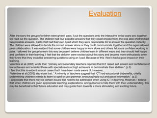 After the story the group of children were given I pads. I put the questions onto the interactive white board and together
we read out the question. The children had four possible answers that they could choose from, the less able children had
two possible answers. Each child had their own I pad which they were responsible for to answer the question correctly.
The children were allowed to decide the correct answer alone or they could communicate together and this again allowed
peer collaboration. It was evident that some children were happy to work alone and others felt more confident working in
pairs. I allowed the group to work this way because I believe children learn in different ways and they should feel happy
and confident in their learning. I feel that the children were excited about this story and became more enthusiastic when
they knew that they would be answering questions using an I pad. Because of this I feel it had a good impact on their
learning.
Valentine et al (2005) wrote that: “primary and secondary teachers reported that ICT raised self esteem and confidence of
low achievers and enabled those with special needs or high achievers to demonstrate their abilities.” (p.3)
I feel that this is evident in most cases that I have been made aware of. However,
Valentine et al (2005) also state that: “ A minority of teachers suggest that ICT had educational disbenefits, chiefly
undermining children’s needs to learn to spell or use grammar, encouraging to cut and paste information.” (p.3)
I appreciate that there may be certain issues that need to be addressed when using ICT in learning. However, I believe
that when children are given appropriate teaching, explanations and guidance to help them with their understanding, this
may be beneficial to their future education and may guide them towards a more stimulating and exciting future.
Evaluation
 