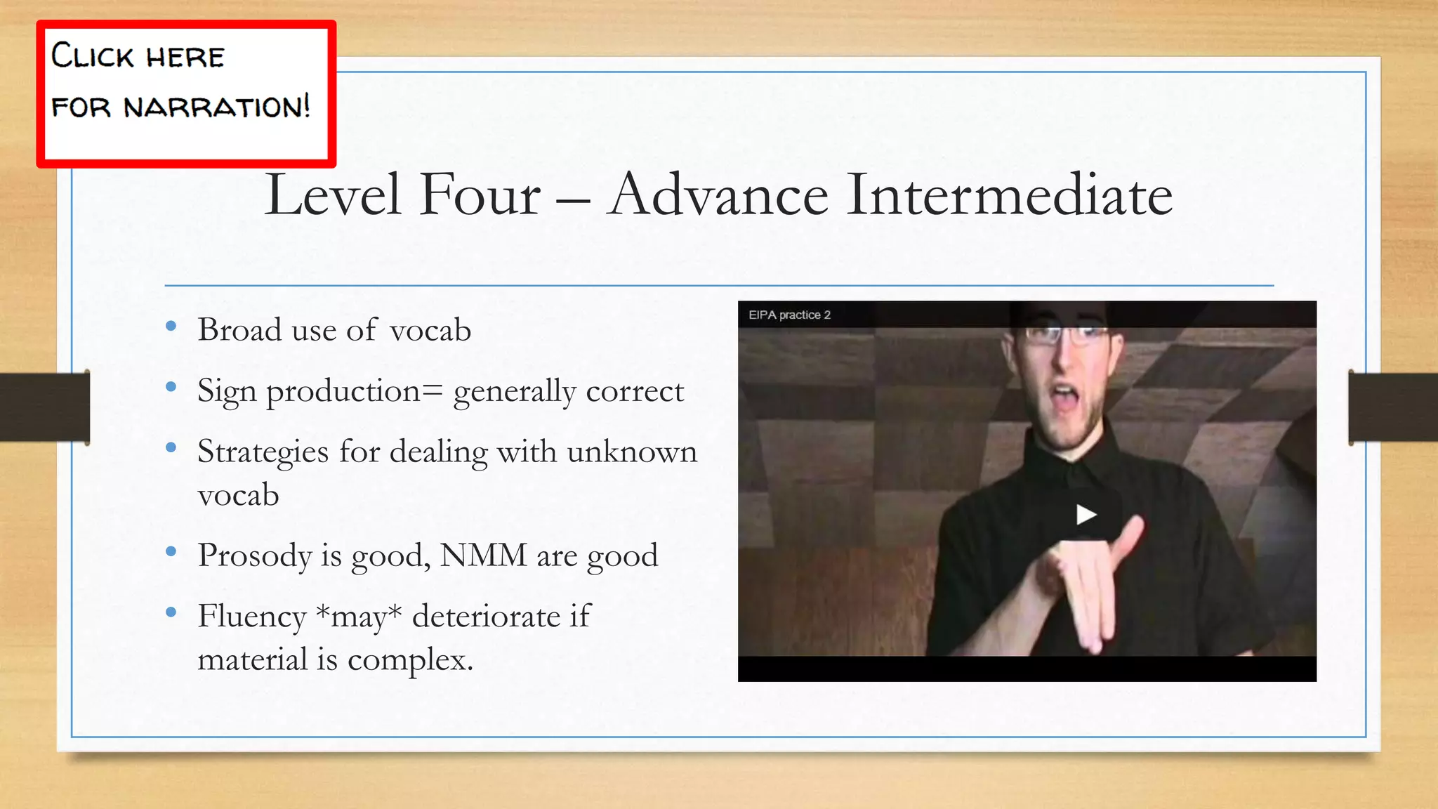 • Broad use of vocab
• Sign production= generally correct
• Strategies for dealing with unknown
vocab
• Prosody is good, NMM are good
• Fluency *may* deteriorate if
material is complex.
Level Four – Advance Intermediate