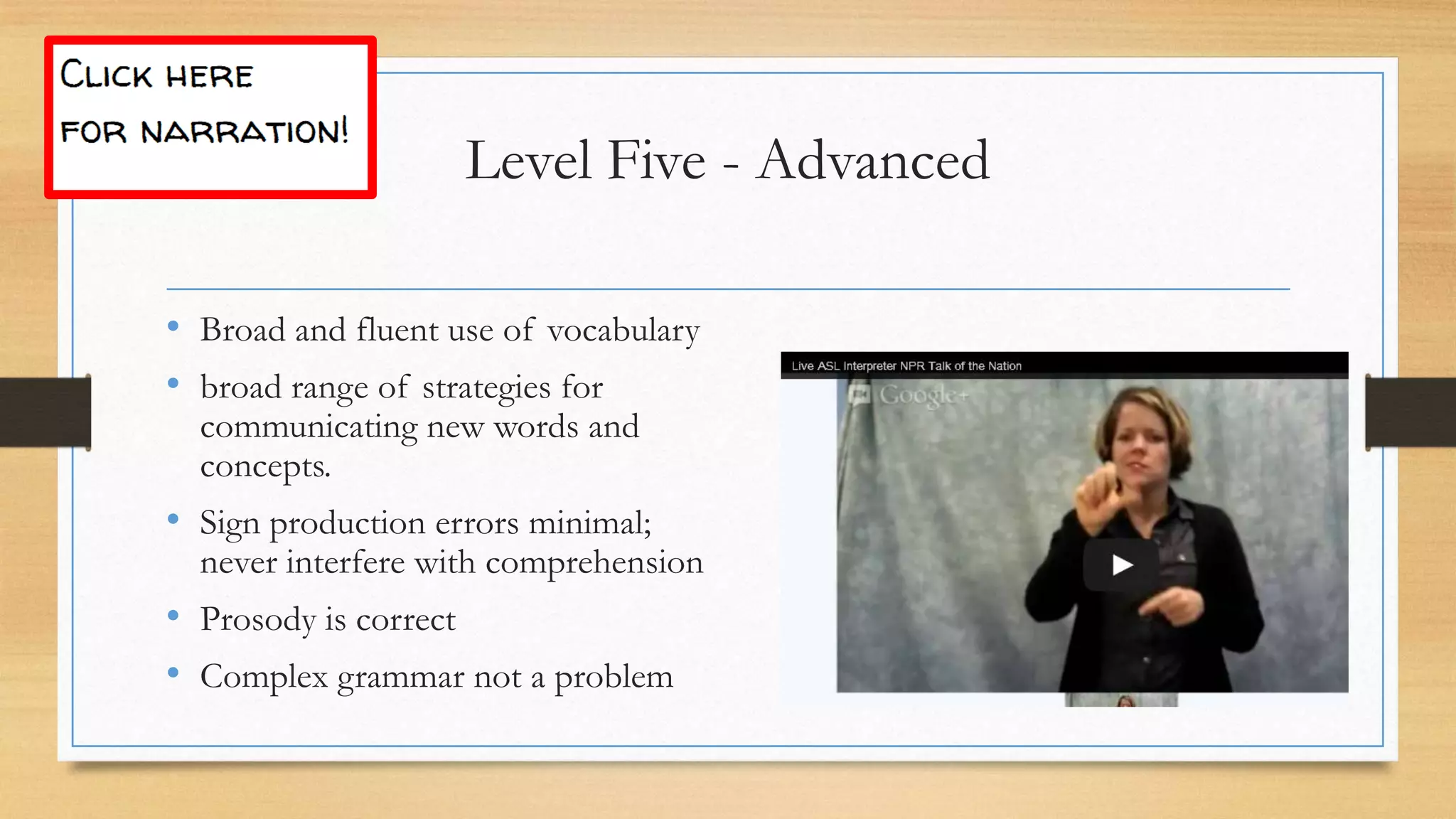 • Broad and fluent use of vocabulary
• broad range of strategies for
communicating new words and
concepts.
• Sign production errors minimal;
never interfere with comprehension
• Prosody is correct
• Complex grammar not a problem
Level Five - Advanced