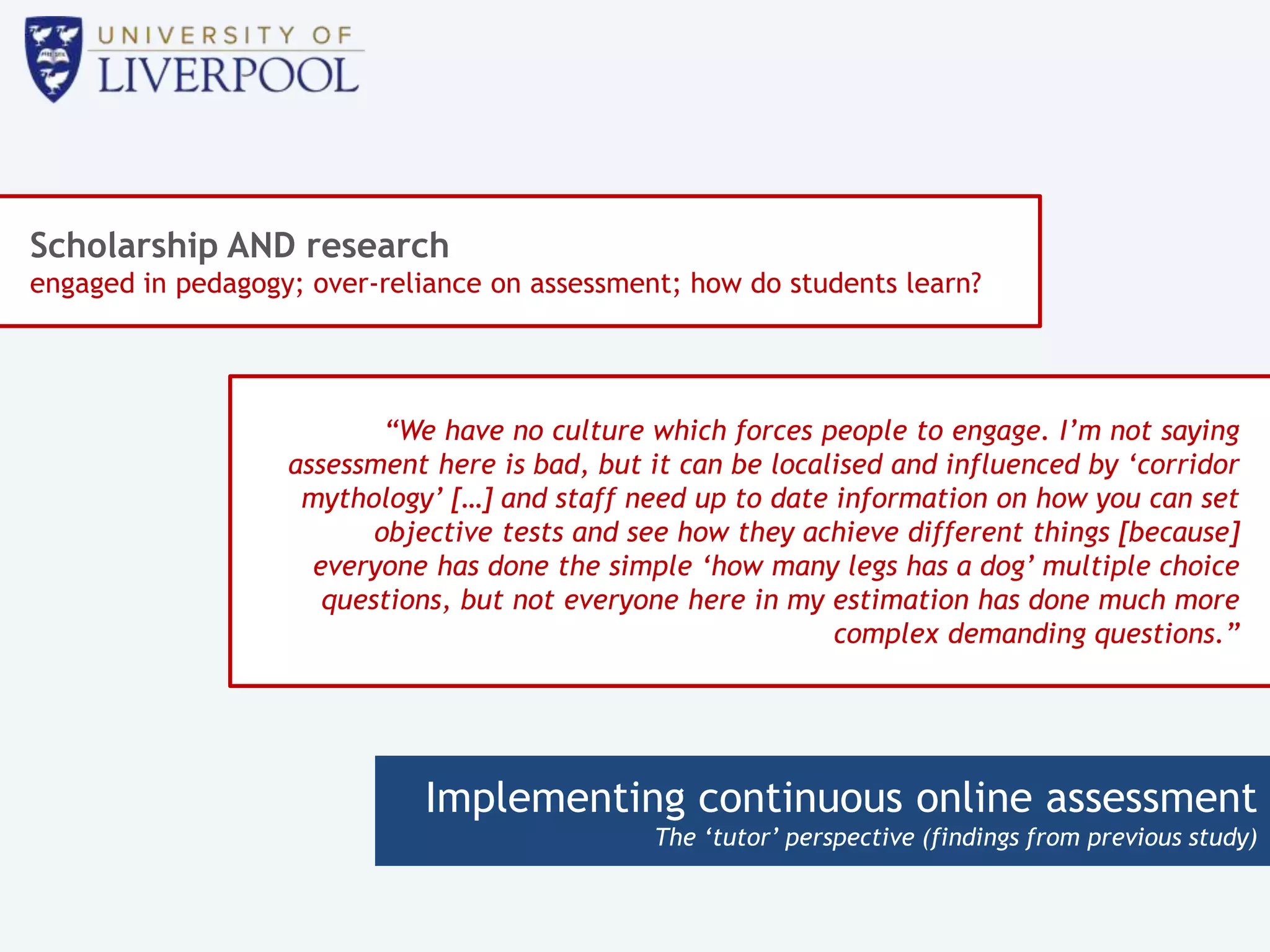 Implementing continuous online assessment
The ‘tutor’ perspective (findings from previous study)
Scholarship AND research
engaged in pedagogy; over-reliance on assessment; how do students learn?
“We have no culture which forces people to engage. I’m not saying
assessment here is bad, but it can be localised and influenced by ‘corridor
mythology’ […] and staff need up to date information on how you can set
objective tests and see how they achieve different things [because]
everyone has done the simple ‘how many legs has a dog’ multiple choice
questions, but not everyone here in my estimation has done much more
complex demanding questions.”
 