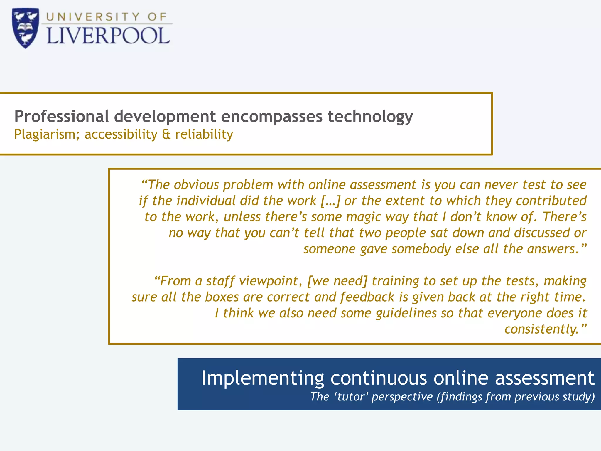 Implementing continuous online assessment
The ‘tutor’ perspective (findings from previous study)
Professional development encompasses technology
Plagiarism; accessibility & reliability
“The obvious problem with online assessment is you can never test to see
if the individual did the work […] or the extent to which they contributed
to the work, unless there’s some magic way that I don’t know of. There’s
no way that you can’t tell that two people sat down and discussed or
someone gave somebody else all the answers.”
“From a staff viewpoint, [we need] training to set up the tests, making
sure all the boxes are correct and feedback is given back at the right time.
I think we also need some guidelines so that everyone does it
consistently.”
 