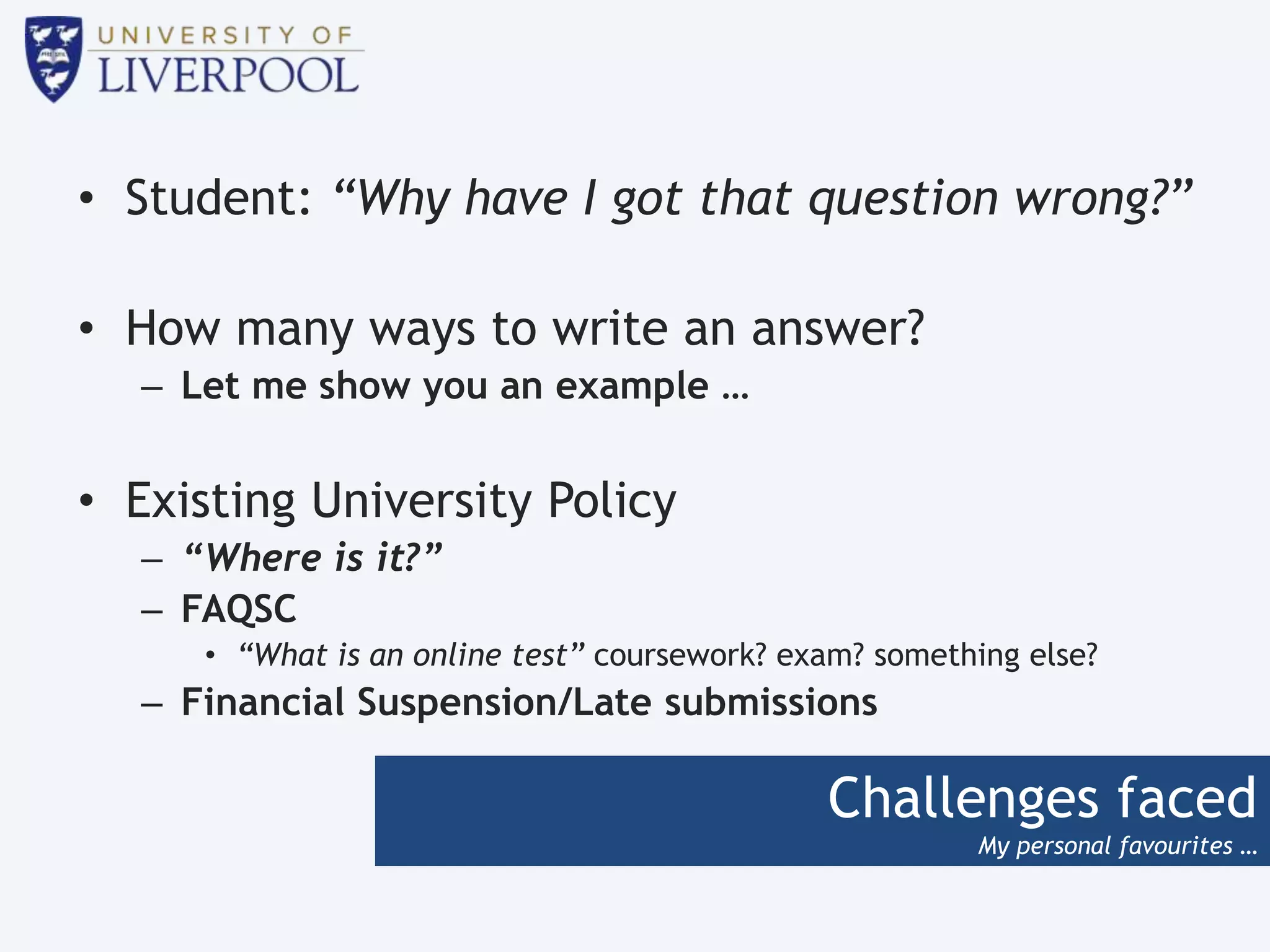 Challenges faced
My personal favourites …
• Student: “Why have I got that question wrong?”
• How many ways to write an answer?
– Let me show you an example …
• Existing University Policy
– “Where is it?”
– FAQSC
• “What is an online test” coursework? exam? something else?
– Financial Suspension/Late submissions
 