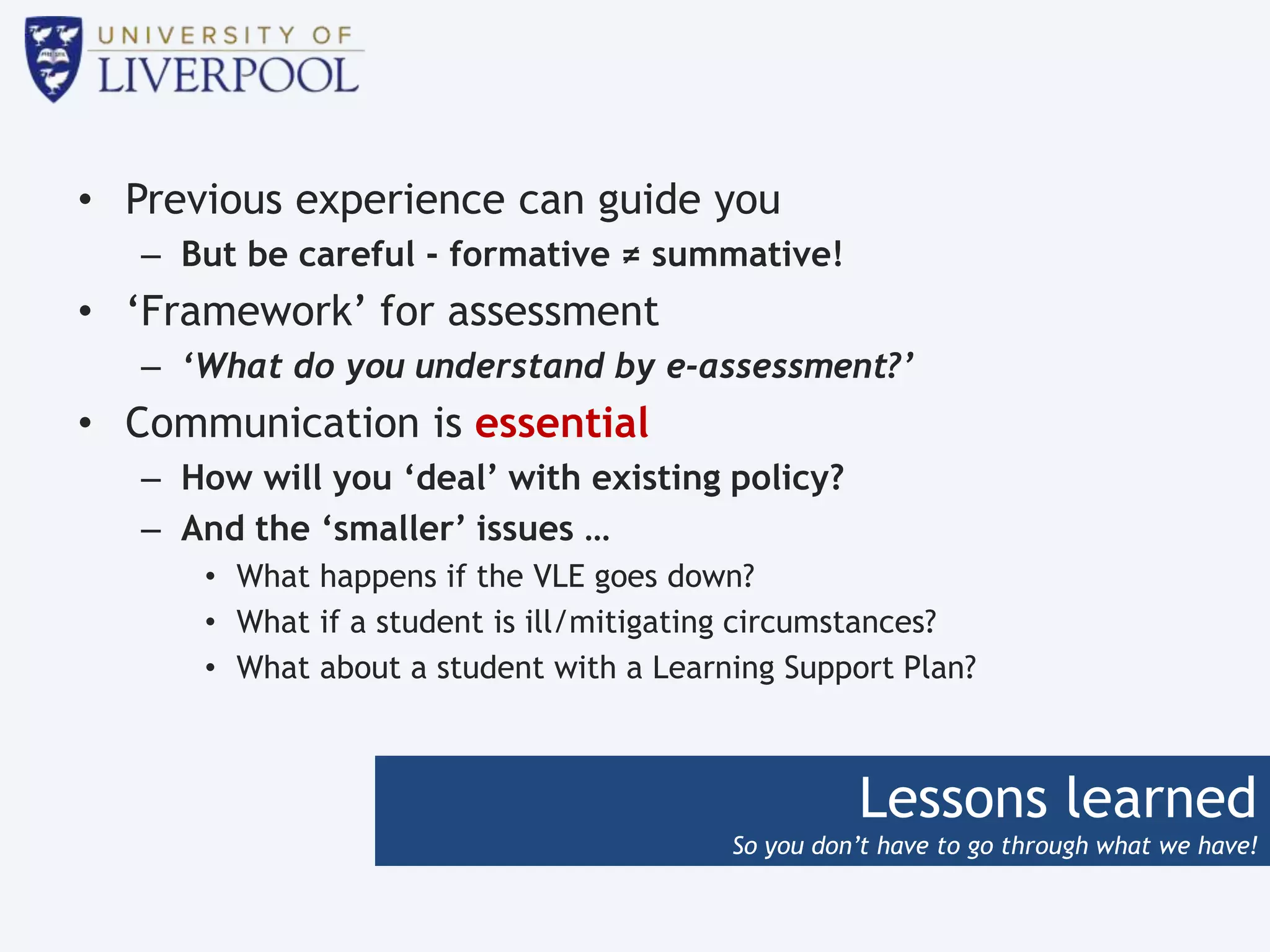 Lessons learned
So you don’t have to go through what we have!
• Previous experience can guide you
– But be careful - formative ≠ summative!
• ‘Framework’ for assessment
– ‘What do you understand by e-assessment?’
• Communication is essential
– How will you ‘deal’ with existing policy?
– And the ‘smaller’ issues …
• What happens if the VLE goes down?
• What if a student is ill/mitigating circumstances?
• What about a student with a Learning Support Plan?
 