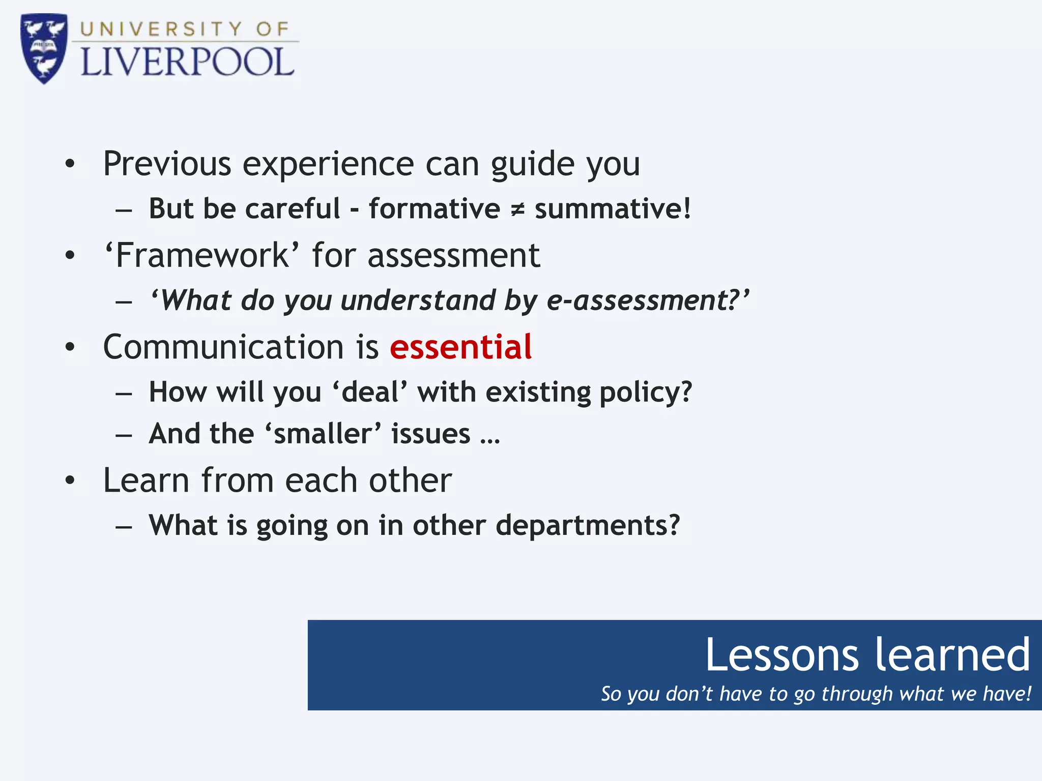 Lessons learned
So you don’t have to go through what we have!
• Previous experience can guide you
– But be careful - formative ≠ summative!
• ‘Framework’ for assessment
– ‘What do you understand by e-assessment?’
• Communication is essential
– How will you ‘deal’ with existing policy?
– And the ‘smaller’ issues …
• Learn from each other
– What is going on in other departments?
 