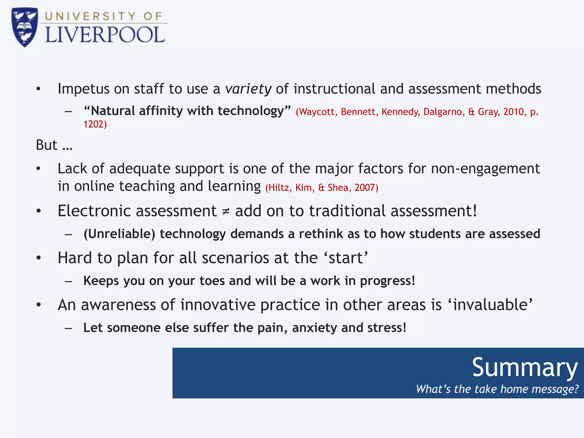 Summary
What’s the take home message?
• Impetus on staff to use a variety of instructional and assessment methods
– “Natural affinity with technology” (Waycott, Bennett, Kennedy, Dalgarno, & Gray, 2010, p.
1202)
But …
• Lack of adequate support is one of the major factors for non-engagement
in online teaching and learning (Hiltz, Kim, & Shea, 2007)
• Electronic assessment ≠ add on to traditional assessment!
– (Unreliable) technology demands a rethink as to how students are assessed
• Hard to plan for all scenarios at the ‘start’
– Keeps you on your toes and will be a work in progress!
• An awareness of innovative practice in other areas is ‘invaluable’
– Let someone else suffer the pain, anxiety and stress!
 